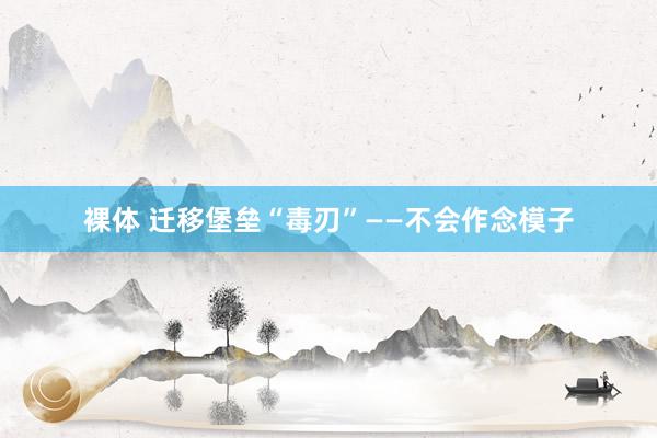 裸体 迁移堡垒“毒刃”——不会作念模子