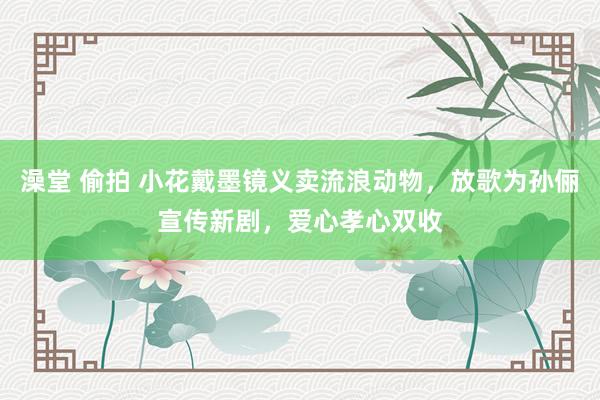 澡堂 偷拍 小花戴墨镜义卖流浪动物，放歌为孙俪宣传新剧，爱心孝心双收