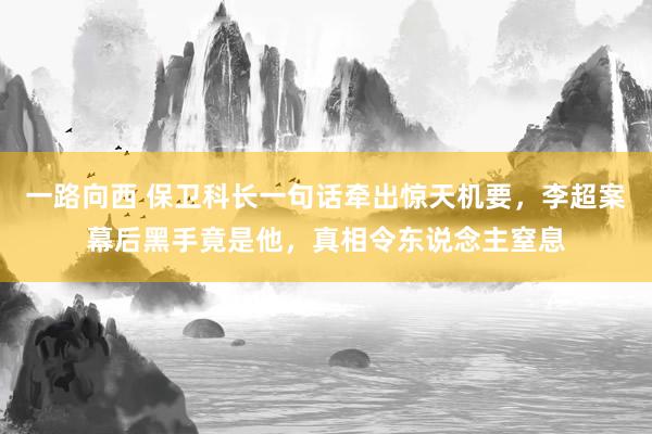 一路向西 保卫科长一句话牵出惊天机要，李超案幕后黑手竟是他，真相令东说念主窒息
