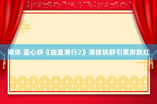 裸体 蓝心妍《曲直潜行2》演技轶群引票房飘红