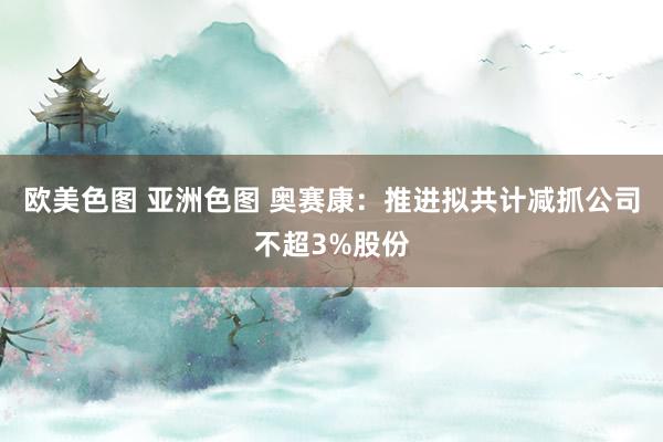 欧美色图 亚洲色图 奥赛康：推进拟共计减抓公司不超3%股份