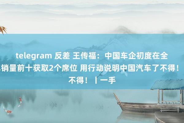 telegram 反差 王传福：中国车企初度在全国汽车销量前十获取2个席位 用行动说明中国汽车了不得！丨一手