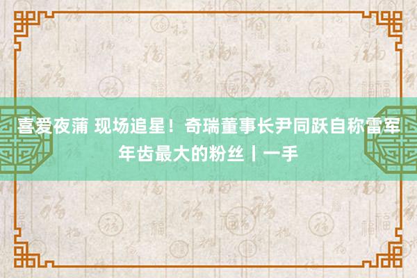 喜爱夜蒲 现场追星！奇瑞董事长尹同跃自称雷军年齿最大的粉丝丨一手