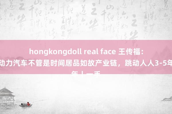 hongkongdoll real face 王传福：中国新动力汽车不管是时间居品如故产业链，跳动人人3-5年丨一手