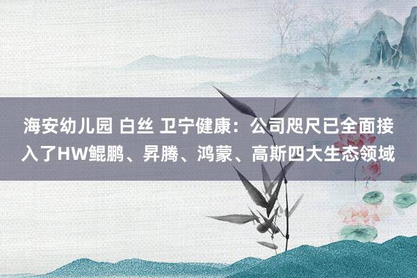 海安幼儿园 白丝 卫宁健康：公司咫尺已全面接入了HW鲲鹏、昇腾、鸿蒙、高斯四大生态领域