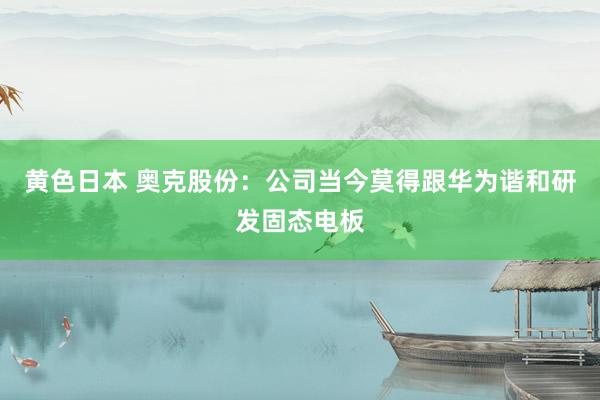黄色日本 奥克股份：公司当今莫得跟华为谐和研发固态电板