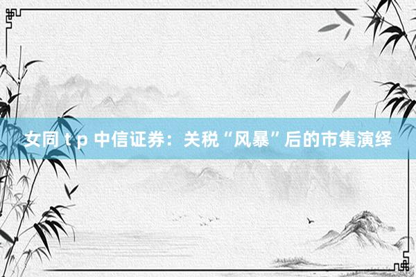 女同 t p 中信证券：关税“风暴”后的市集演绎