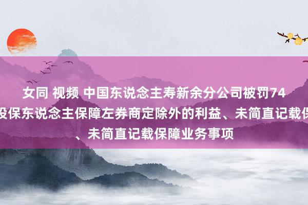 女同 视频 中国东说念主寿新余分公司被罚74万元：赐与投保东说念主保障左券商定除外的利益、未简直记载保障业务事项
