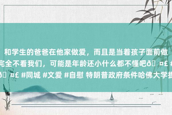 和学生的爸爸在他家做爱，而且是当着孩子面前做爱，太刺激了，孩子完全不看我们，可能是年龄还小什么都不懂吧🤣 #同城 #文爱 #自慰 特朗普政府条件哈佛大学提供国外捐赠数据
