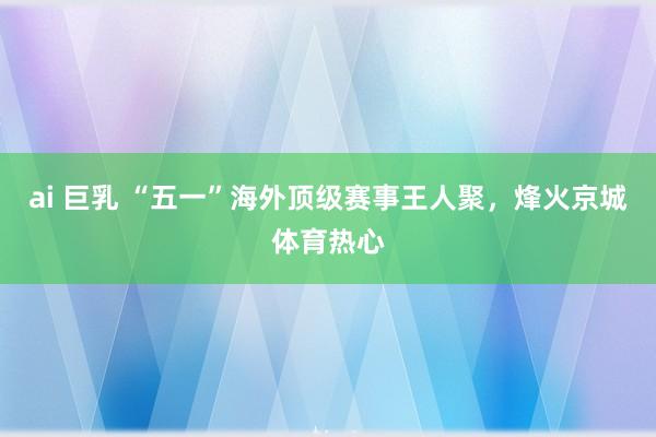 ai 巨乳 “五一”海外顶级赛事王人聚，烽火京城体育热心