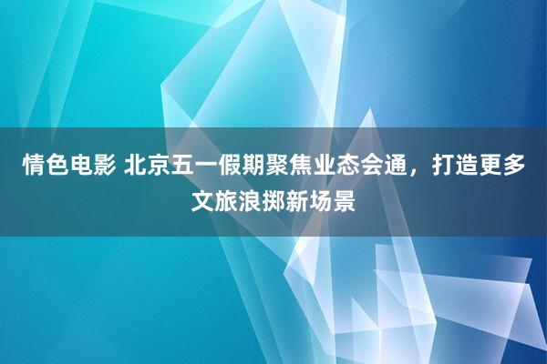 情色电影 北京五一假期聚焦业态会通，打造更多文旅浪掷新场景