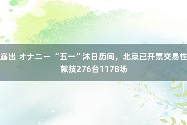 露出 オナニー “五一”沐日历间，北京已开票交易性献技276台1178场