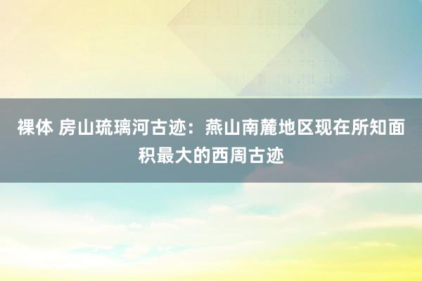 裸体 房山琉璃河古迹：燕山南麓地区现在所知面积最大的西周古迹