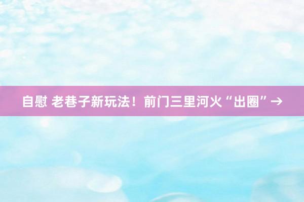 自慰 老巷子新玩法！前门三里河火“出圈”→