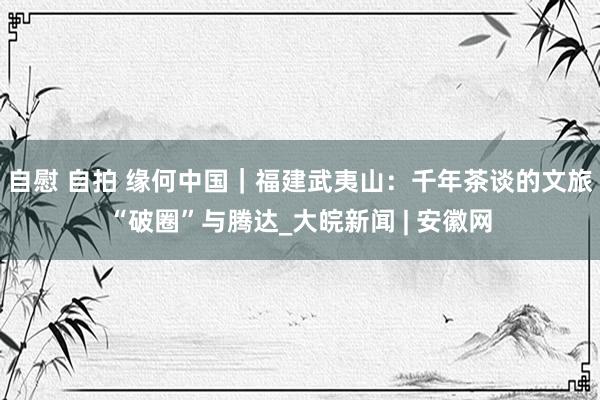 自慰 自拍 缘何中国｜福建武夷山：千年茶谈的文旅“破圈”与腾达_大皖新闻 | 安徽网