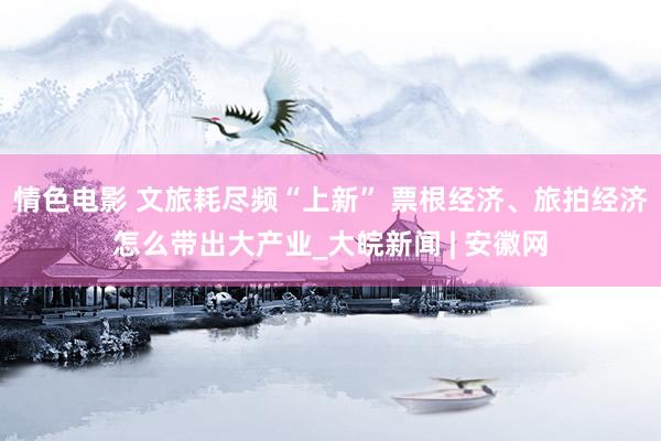 情色电影 文旅耗尽频“上新” 票根经济、旅拍经济怎么带出大产业_大皖新闻 | 安徽网