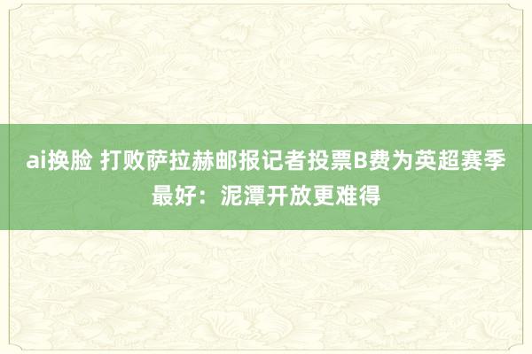 ai换脸 打败萨拉赫邮报记者投票B费为英超赛季最好：泥潭开放更难得
