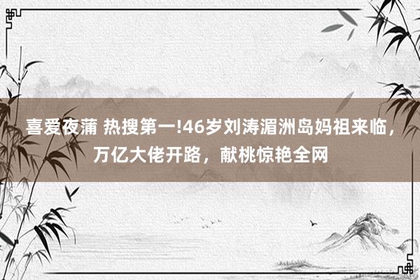 喜爱夜蒲 热搜第一!46岁刘涛湄洲岛妈祖来临，万亿大佬开路，献桃惊艳全网
