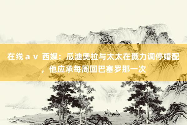 在线ａｖ 西媒：瓜迪奥拉与太太在戮力调停婚配，他应承每周回巴塞罗那一次