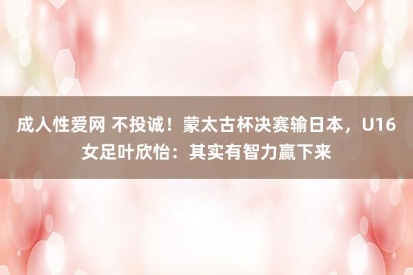 成人性爱网 不投诚！蒙太古杯决赛输日本，U16女足叶欣怡：其实有智力赢下来
