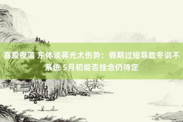 喜爱夜蒲 东体谈蒋光太伤势：假期过短导致冬训不系统 5月初能否挂念仍待定