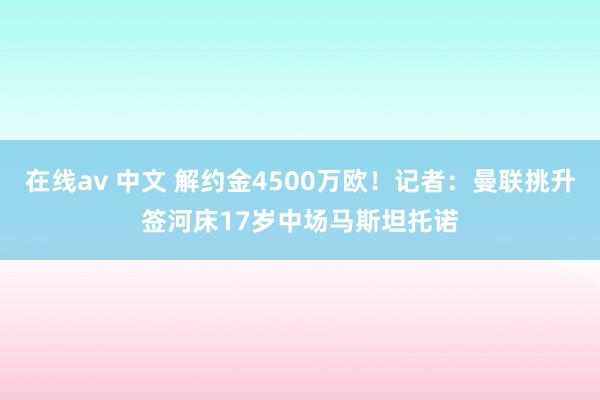 在线av 中文 解约金4500万欧！记者：曼联挑升签河床17岁中场马斯坦托诺