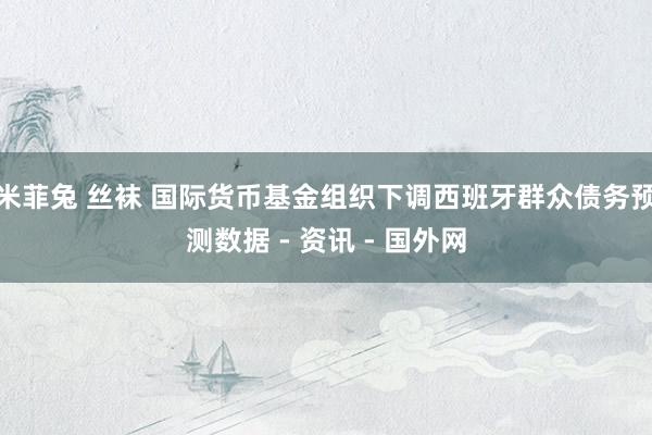 米菲兔 丝袜 国际货币基金组织下调西班牙群众债务预测数据 - 资讯 - 国外网