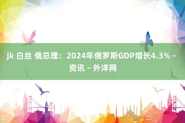 jk 白丝 俄总理：2024年俄罗斯GDP增长4.3% - 资讯 - 外洋网