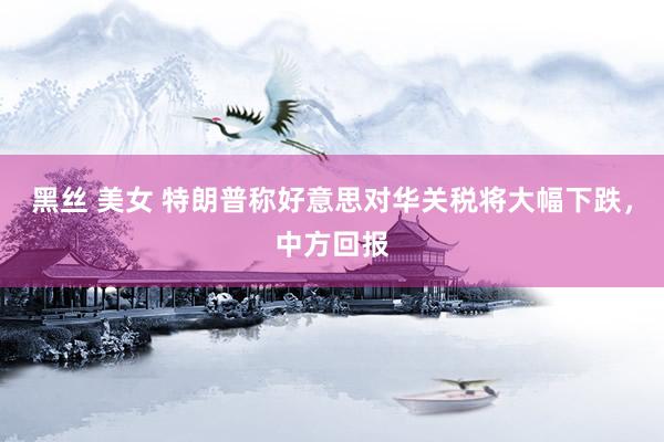 黑丝 美女 特朗普称好意思对华关税将大幅下跌，中方回报