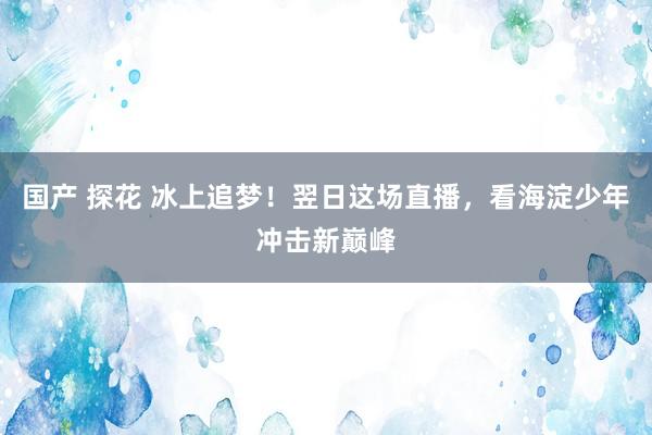 国产 探花 冰上追梦！翌日这场直播，看海淀少年冲击新巅峰