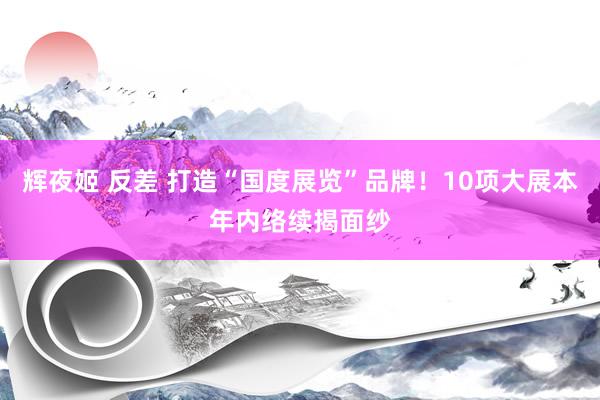 辉夜姬 反差 打造“国度展览”品牌！10项大展本年内络续揭面纱