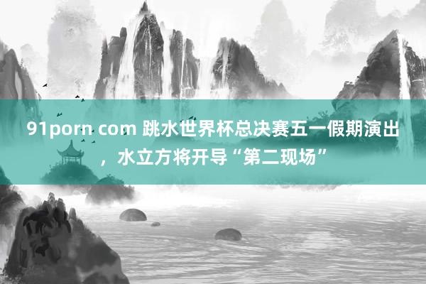 91porn com 跳水世界杯总决赛五一假期演出，水立方将开导“第二现场”