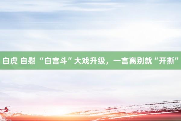 白虎 自慰 “白宫斗”大戏升级，一言离别就“开撕”