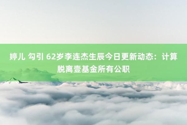 婷儿 勾引 62岁李连杰生辰今日更新动态：计算脱离壹基金所有公职
