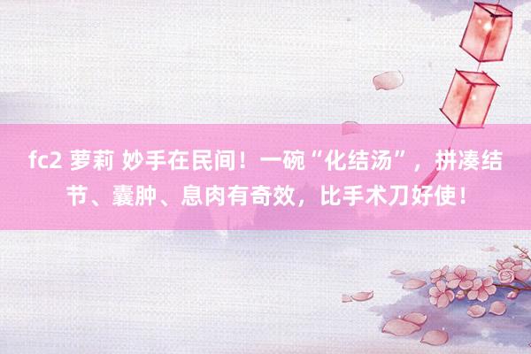 fc2 萝莉 妙手在民间！一碗“化结汤”，拼凑结节、囊肿、息肉有奇效，比手术刀好使！