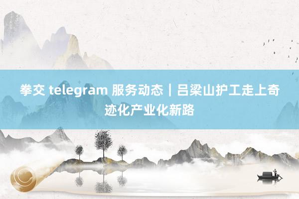拳交 telegram 服务动态｜吕梁山护工走上奇迹化产业化新路