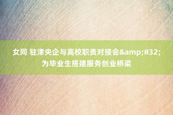 女同 驻津央企与高校职责对接会&#32;为毕业生搭建服务创业桥梁