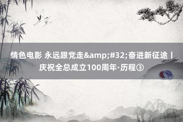 情色电影 永远跟党走&#32;奋进新征途丨庆祝全总成立100周年·历程③