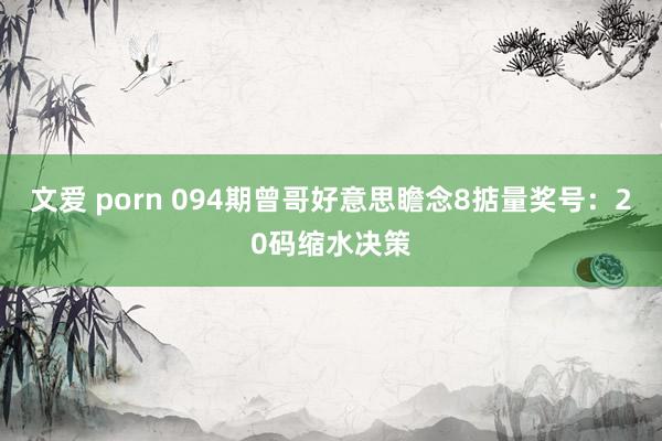 文爱 porn 094期曾哥好意思瞻念8掂量奖号：20码缩水决策